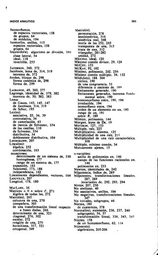 Isomorfismos.                            Matriz(es),
    de espacios vectoriales, 158            permutation, 278
    de grupos, 64                           semisimitrica, 3 16
    de m6dulos, 194                         simCtrica real, 348
Isomorfos, anillos, 115                     teoria de las 252, 265
    espacios vectoriales, 158               transpuesta de una, 315
   .grupos, 64                              traza de una, 312
Izquierdo(a), algoritmo de divisi6n. 380    triangular, 28 1-282
   clase lateral, 54                        unidad, 272
    ideal, 118                           Mbximo. ideal, 120
    invertible, 255                      Mdximo comdn divisor. 29. 128
                                         McCoy, 153
JACOBSON,     360, 372                   MCKAY, 102 92,
Jacobson, lema de, 314, 319              Minimo, polinomio, 202. 256
   teorema de, 372                       Minimo comdn mdltiplo. 34. 132
Jordan, bloque de, 298                   M6dulo(s), 188. 304
   forma canonica de, 298                  ciclico, 190
   forma de, 299                            de una congruencia. 33
                                            diferencia o cociente de. I89
LAGRANGE, 360, 377
              49,                          finitamente generado. 190
Lagrange, identidad de. 379, 382            finitamente generados, teorema fr~ndi~-
   teorema de, 50, 382, 383                       mental sobre, 190
Lema:                                      homomorfismo entre. 190. 194
   de Gauss, 143, 145, 147                  irreducible, 194
   de Jacobson. 3 14, 31 9                  isomorfismo entre, 194
   de Schur, 195                           orden de un elemento en un, 195
Ley(es):                                    rango de un, 191
   asoclativa, 25, 34, 39                  sobre R, 189
   conmutativa, 34                       M6nic0, polinomio, 144
   de cancelaci6r1, 43                   Morgan, leyes de De, 19
   de inercia de Sylvester, 354          MOTZKIN.127, 153
   de las casillas, 110                  Mdltiple, rafz, 225
   de Sylvester, 354                     Multiplicative, sistema, 125
   distributiva, 34                      Multiplicidad de una raiz, 21 1
   doblemente distributiva, 104          Multiplicidad de una raiz caracteristica.
LINDEMANN,      207                               300
Lineal(es):                              Mdltiplo, minimo comdn, 34
   blgebra, 252                          Mutuamente ajenos, 15
   com binacih, 163
 ecuaclones;                             n-variables:
      determ~nantede un sistema de, 330    anillo de polimonios en. 146
      homogkneas, 177                      c a m p de las funciones racionales en.
      rango de un sistema de, 177                 146.
   expansi6n, 163                          polinomlos en, 233
   funcional, 173, 188                   Newton, identidades de, 242
   independencia, 162                    Nilpotencia, indice de, 289
Linealmente dependientes, vectores, 164 Nilpotentes, transformaciones lineales.
LIOUVILLE,    207                                287, 288
Longitud, 178, 180                             invariantes de, 292. 293, 294
                                         NIVEN,207, 250
MACLANE.     36                          No abeliano, 40
Matrices n X n sobre F. 271              No asociativos, anillos, 104
   Algebra de todas las, 272             No negativas, transformaciones lineales.
Matriz(es), 265                                  347
   columna de una, 270                   No triviales, subgrupos, 46
   compafiera, 305                       Norma, 180
   de una transformaci6n lineal respecto   de cuaternios, 378
         a bases dadas, 266              Normal(es), extensi6n. 236, 237, 240
   determinante de una, 323                subgrupo(s), 56, 57
   diagonal, 276, 302                      transformaci6n lineal. 338, 343, 34.5
   escalar, 272                          Nbcleo. 158
   renglbn de una, 270                     de un homomorfismo, 62, 1 14
   hermitiana. 317, 321                  Nbmero(s):
   ortogonal, 349                          algebraicos, 205-206        _
 
