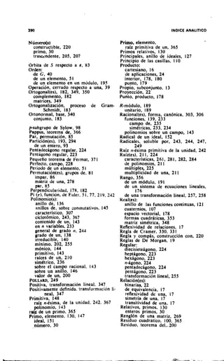 Ndmero(s1                                    Primo. elemento.
  constructible. 220                            raiz primitiva de un. 365
  primo, 30                                  Primos relativos, 130
  trascsndente, 205, 207                     Principales, anillo de ideales, 127
                                             Principio de las casillas, l I0
Orhita de S respecto a e, 83                 Producto:
Orden:                                         cartesiano, 16
  de G , 40                                    de aplicaciones, 24
  de un elemento. 5 1                          interior, 178, 180
  de un elemento en un m5dulo. 195             punto, 179
Operation, cerrado respecto a una, 39        Propio, subconjunto, 13
Ortogonal(es), 182, 349, 350                 Proyeccion, 22
  complemento, 182                           Punto, producto, 178
   matrices, 349
Ortogonalizacion, proceso de Gram- R-modulo. 189
         Schmidt, 183                            unitario, 189
Ortonormal, base, 340                          Racional(es), forma. can6nica. 303. 306
   conjunto, 183                                 func~ones,139, 233
                                                    campo de, 235
psubgrupo de Sylow, 98                              simttricas, 233. 234
Pappus, teorema de, 366                          polinomios sobre un campo, 143
Par, permutaci6n. 85                           Radical de un ideal, 152
Partici6n(es), 193, 294                        Radicales, soluble por, 243, 244, 247,
   de un entero, 93                                    249
Pentadecagono regular, 224                     Raiz ti-2s-(ma primitiva de la unidad, 242
 Pentigono regular, 223                        Raiz(es), 2 1 1 , 224
 Pequefio teorema de Fe~.mat,37 1                caracteristicas, 261, 28 1. 282. 284
Perfecto, campo, 228                             de polinomios, 21 1
 Periodo de un elemento. 5 1                     multiples, 225
 Permutacion(es), grupos de. 8 1                 multiplicidad de una, 21 1
    impar, 86                                  Rango, 356
    matriz de una, 278                           de un m6dul0, 191
    par, 85                                      de un sistema de ecuaciones lineales,
 Perpendicularidad, 178, 182                           176
 Pi (7). funcihn, de Eules. 5 1. 77. 2 19. 242   de una transformaci6n lineal, 257. 258
 Pol~nomio(s):                                 Keal(es):
    anillo de, 136                               anillo de las funciones continuas, 121
    anillos de, sobrc con~nutativos.145          cuaternios, 107
    caracteristico, 307                          espacio vectorial, 178
    ciclot6mic0, 243, 367                        formas cuadriticas, 353
    contenido de un, 143                         matriz simttrica, 348
    en n variables, 233                        Reflexividad de relaciones. 17
    general de grado tr. 244                   Regla de Cramer. 330. 33 I.,
    grado de un, 138                           Regla y compis. construcclon con, 220
    irreducible, 140                           Reglas de De Morgan. 19
    minimo, 202, 255                           Regular:
    mbnico, 144                                  diecisieteigono. 224
    primitivo, 143                               heptigono, 223
    raices de un, 210                            hexigono. 223
    simktrico, 236                               n-igono, 224
   sobre el campo racional. 143                  pentadecigono, 224
   sobre un anillo. 146                          pentigono. 223
    valor de un, 200                             transformacion lineal, 255
POLLARD,    249                                Relaci6n(es):
Positiva, transformacion lineal. 347,            binarias, 22
Positivamente definida. transformacron li-       de equivalencia. 17
         neal, 347                               reflexividad de una, 17
Primitiva, 148                                   simetria de una. 17
   raiz n-tsima, de la unidad. 242. 367          transitividad de una. 17
   plinomio, 143                               Relativos, primos, 130
r e de un primo. 365                             enteros primos, 30
Primo, elemento. 1 30. 147                     Rengldn de una matriz, 269
   ideal, 151                                  Residuo cuadratico, 100, 365
   numero, 30                                  Res~duo,teorema de1,-200
 