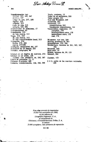 L'ransformaci6n (es)                                Vacio, conjunto, 13
  not tnal. 343, 345, 347                           Valor de un polinomio, 200
   p1~41lil,   347                                Valor propio, 261
   1.1nb.o   de una, 257, 258                       VANDER WAERDEN,       249
   regular. 255                                     VANDIVER, 367
   inbnlar. 255                                    Vector(es). 157
   t ~ i u ude una, 313                               caracteristicos. 263
   unitaria, 340, 346                                 linealmente dependientes, 164
I ransitividad de relacioaes, 17                    Vectorial(es), espacio(s), 155
I'ran~posiciones, 85                                     complejo, 178
I l4an5puesta. 3 12                                      homomorfismo entre, 158
   de una matriz, 315                                    isomofismo entre, 158
't (aza. 312, 319                                        real, 178 ,
    de u n s matriz. 312
     de unlt t r a n s f k a c i o n lineal, 313    WAERDEN,   VAN DER, 249
'I'riangular, 279                                   Waring, problema de. 383
     formo, 279, 282 .                              WEDDERBURN, 366
                                                                  359,
     mat I iz. 279-282                              Wedderburn, teorema de 361, 365, 367,
 l I iiingulo, desigualdad dcl. 187                         382
 rt iwcci6n de un bwulo. 222                        WEISNG~~~~
                                             WIELANDT,   97
                                             Wilson, teorema de, 99, 135
Unidad en un algebra de matrices, 272 WRIGHT,384
Unidad cn ud anillo. 128
   ,I-64ma raia. prirnitiva de, 242. 367
Unitin tie conjuntos, 13, 15
Unitwio, K-mdulo, 189                        2 X 2, anillo de las matrices racional'es,
U ~ k a r i a ,transformaci6n. 338, 342, 346        106




                                 Esra o h terntino d e imprimirse
                                  el dia 4 d e noviembre d e 1980,
                                           en 10s talleres d e
                                    1,itogriiifca Ingramex, S. A..
                                          se encuadernb en
                           Ediciones ,y Encuadernaciones Trillos, S. A.,
                                               se timron
                          2 000 c.iettlplares, mtis sobrantes de reposicibn
 