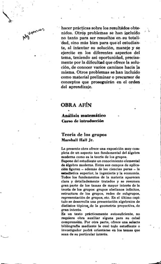 hacer practicas sobre 10s resultddos obte-
                                                         '   -
                                                             a
    nidos. Otrcip problerhas se han *luido
    no tanto para ser resueltm en ,su totali-
    dad, sino mas bien para que el estudian-
    te, a1 intentar su soluci6n, maneje y se
.   ejercite en 10s diferentes aspedos del
    tema, teniendo asi oportunidad, precisa-
    mente por la dikultad que ofrece la solu-
    ci6n, de conocer varios caminos hacia la
    misma. Otros problemas se han incluido
    como material preliminar o precursor de
    conceptos que proseguirhn en el orden
    del aprendizaje.



    OBRA A F ~ N
    Anhlisis matemhtieo
    Curso de introdmi&


    Teoria de 10s grupos
    Marehall Hall Jr.
    La presente obra ofrece una exposici6n muy com-
    pleta de un aspect0 tan fandamental del algebra
    moderna como es la teorfa de 10s grupos.
    Supone del estudiante un conocimiento elemental
    de Algebra moderna. Entre sus campos de aplica-
    ci6n figuran - ademas de las ciencias puras - la
    eetadlatica superior, la ingenieria y la economia.
    Todos 10s fundamentos de la materia aparecen
    clara y detalladamente tratados y se reaumen
    gran parte de 10s temas de mayor inter& de la
    teoria de 10s grupos: grupoa abelianos infinitos,
    estru~turade 10s grupos, redes de subgrupos,
    representaci6n de grupos, etc. En el liltimo capi-
    tulo se desarrolla una presentaci6n algebraica de
    diatintos t6picos,de la geometria proyectiva, de
    gran inter&.
    Es un texto pdcticarnente autosuficiente, no
    requbre obra auxiliar alguna para su cabal
    comprensi6n. Por otra parte, ofrece una selecta
    bibliografia mediante la cual todo estudiante o              a   ,

    investigador podr8. orientarse en 10s temas que
    sean de su particular inter&.
 