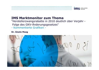IMS Marktmonitor zum Thema
"Herstellerzwangsrabatte in 2010 deutlich über Vorjahr -
 Folge des GKV-Änderungsgesetzes"
- Kommentierte Grafiken -
Dr. Gisela Maag
 