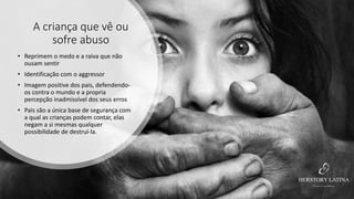 A criança que vê ou
sofre abuso
• Reprimem o medo e a raiva que não
ousam sentir
• Identificação com o aggressor
• Imagem positive dos pais, defendendo-
os contra o mundo e a propria
percepção inadmissível dos seus erros
• Pais são a única base de segurança com
a qual as crianças podem contar, elas
negam a si mesmas qualquer
possibilidade de destruí-la.
 