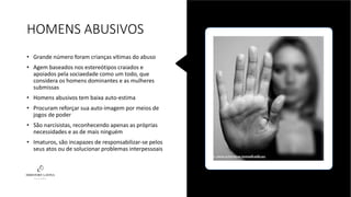 HOMENS ABUSIVOS
• Grande número foram crianças vítimas do abuso
• Agem baseados nos estereótipos craiados e
apoiados pela sociaedade como um todo, que
considera os homens dominantes e as mulheres
submissas
• Homens abusivos tem baixa auto-estima
• Procuram reforçar sua auto-imagem por meios de
jogos de poder
• São narcisistas, reconhecendo apenas as próprias
necessidades e as de mais ninguém
• Imaturos, são incapazes de responsabilizar-se pelos
seus atos ou de solucionar problemas interpessoais
 