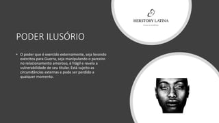 PODER ILUSÓRIO
• O poder que é exercido externamente, seja levando
exércitos para Guerra, seja manipulando o parceiro
no relacionamento amoroso, é frágil e revela a
vulnerabilidade de seu titular. Está sujeito as
circunstâncias externas e pode ser perdido a
qualquer momento.
 