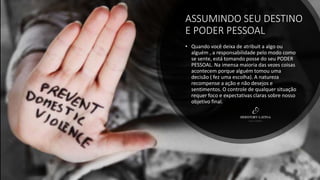ASSUMINDO SEU DESTINO
E PODER PESSOAL
• Quando você deixa de atribuit a algo ou
alguém , a responsabilidade pelo modo como
se sente, está tomando posse do seu PODER
PESSOAL. Na imensa maioria das vezes coisas
acontecem porque alguém tomou uma
decisão ( fez uma escolha). A natureza
recompense a ação e não desejos e
sentimentos. O controle de qualquer situação
requer foco e expectativas claras sobre nosso
objetivo final.
 