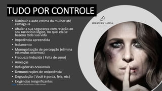 TUDO POR CONTROLE
• Diminuir a auto estima da mulher até
esmaga-la
• Abalar a sua segurança com relação ao
seu raciocínio lógico, no qual ela se
baseou toda sua vida
• Impotência apreendida
• Isolamento
• Monopolização de percepção (elimina
estímulos externos)
• Fraqueza Induzida ( Falta de sono)
• Ameaças
• Indulgências ocasionais
• Demonstraçōes de onipotência
• Degradação ( Você é gorda, feia, etc)
• Exigências insignificantes
Photo
 