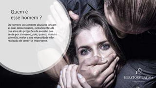 Quem é
esse homem ?
Os homens socialmente abusivos lançam
as suas obscenidades, incosncientes de
que elas são projeções da aversão que
sente por si mesmo, pois, quanto maior o
valentão, maior a sua necessidade não
realizada de sentir-se importante.
 