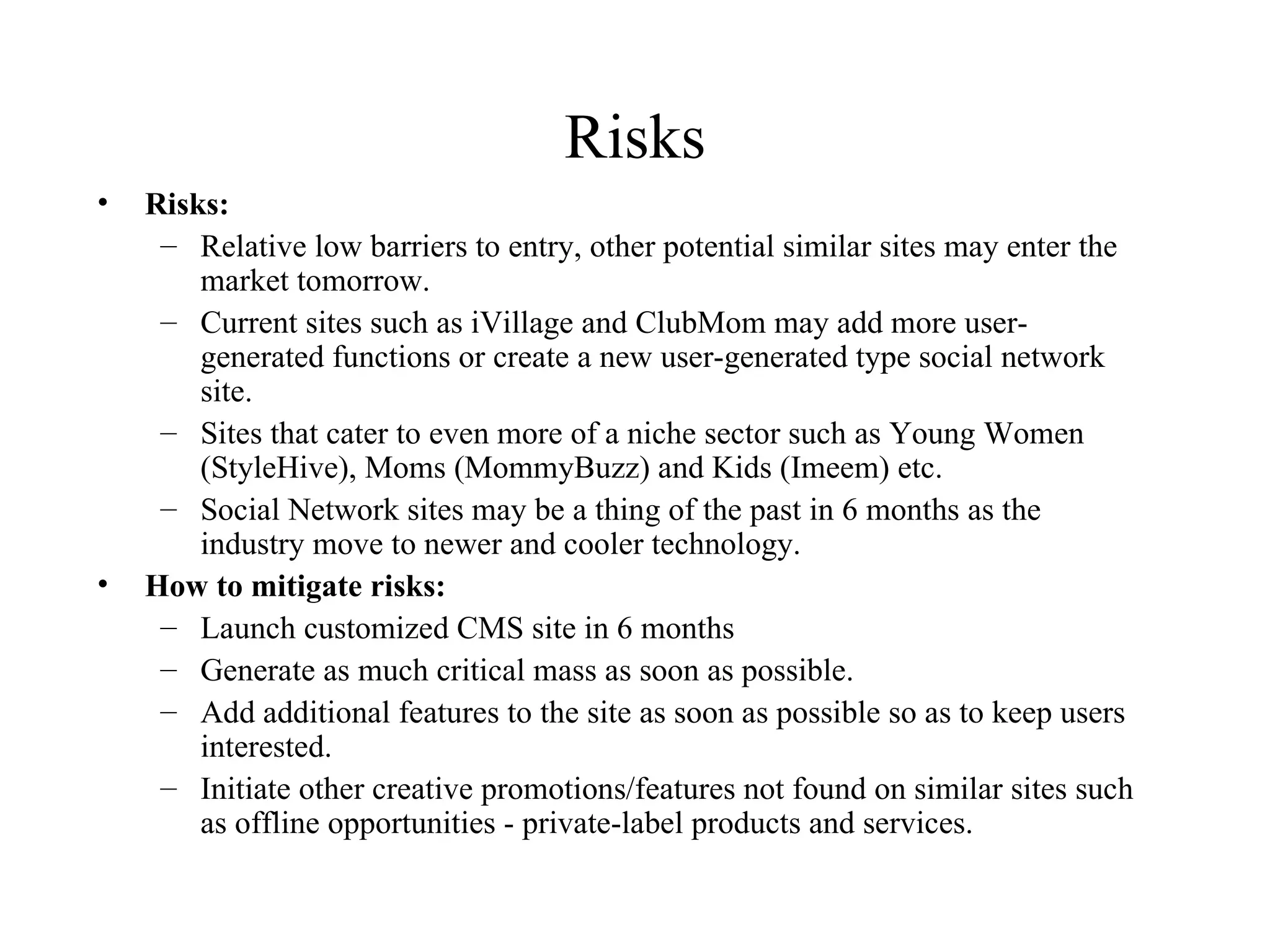 Risks Risks: Relative low barriers to entry, other potential similar sites may enter the market tomorrow. Current sites such as iVillage and ClubMom may add more user-generated functions or create a new user-generated type social network site. Sites that cater to even more of a niche sector such as Young Women (StyleHive), Moms (MommyBuzz) and Kids (Imeem) etc. Social Network sites may be a thing of the past in 6 months as the industry move to newer and cooler technology. How to mitigate risks: Launch customized CMS site in 6 months Generate as much critical mass as soon as possible. Add additional features to the site as soon as possible so as to keep users interested.  Initiate other creative promotions/features not found on similar sites such as offline opportunities - private-label products and services. 