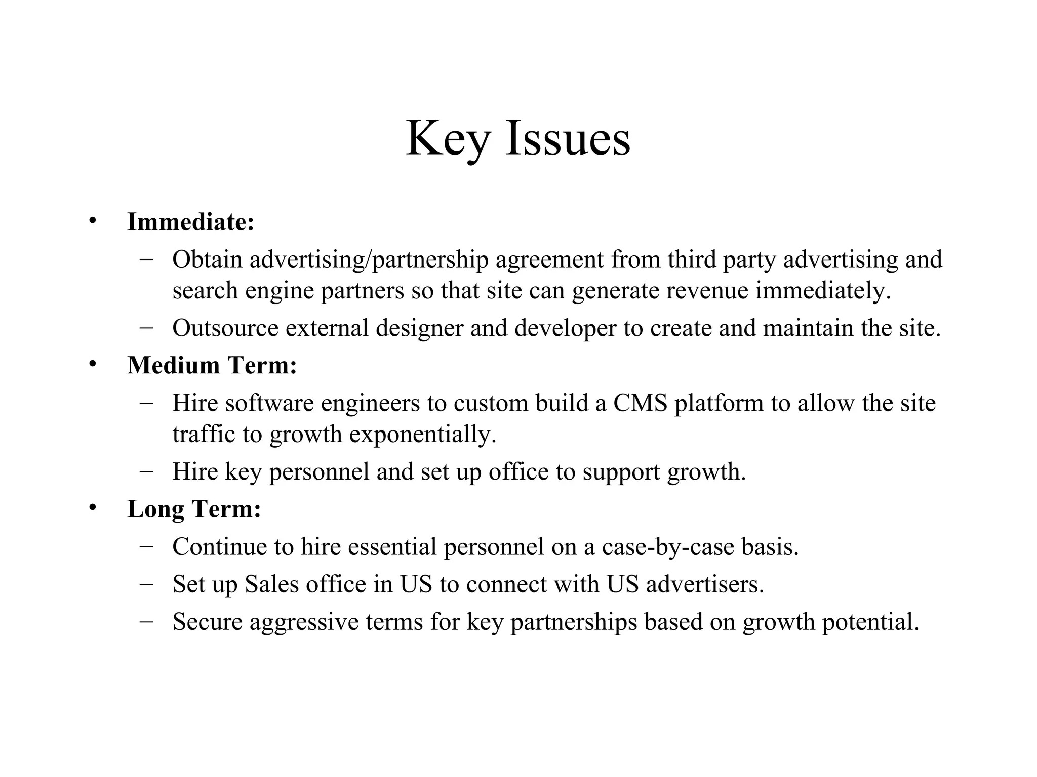 Key Issues Immediate: Obtain advertising/partnership agreement from third party advertising and search engine partners so that site can generate revenue immediately. Outsource external designer and developer to create and maintain the site. Medium Term: Hire software engineers to custom build a CMS platform to allow the site traffic to growth exponentially. Hire key personnel and set up office to support growth. Long Term: Continue to hire essential personnel on a case-by-case basis. Set up Sales office in US to connect with US advertisers. Secure aggressive terms for key partnerships based on growth potential. 