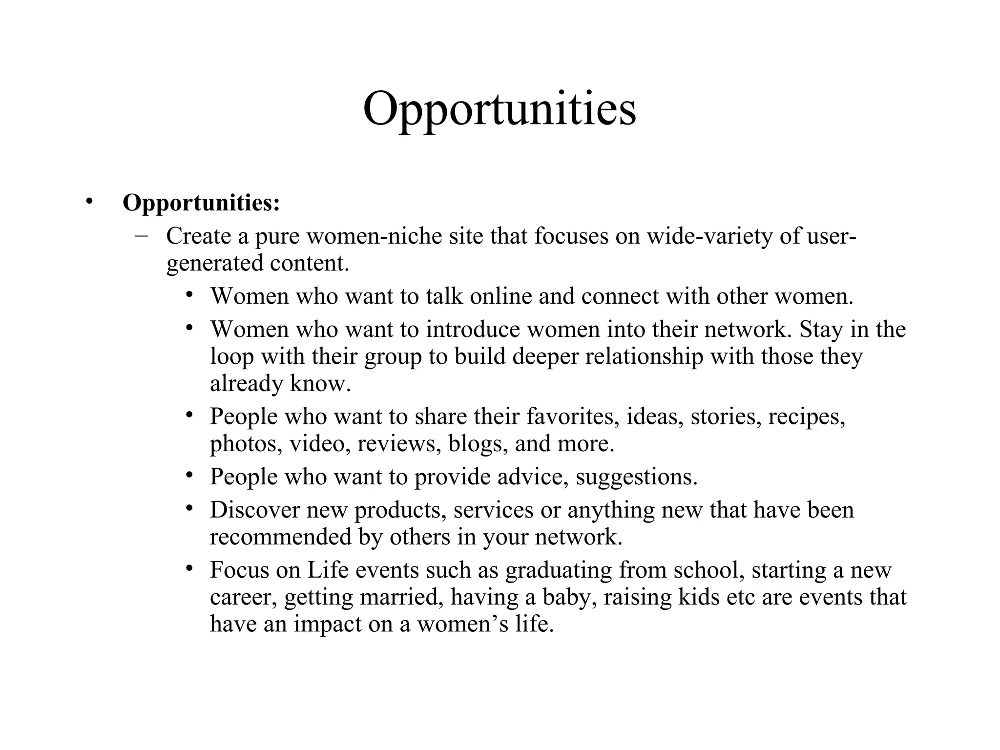 Opportunities Opportunities: Create a pure women-niche site that focuses on wide-variety of user-generated content. Women who want to talk online and connect with other women.  Women who want to introduce women into their network. Stay in the loop with their group to build deeper relationship with those they already know. People who want to share their favorites, ideas, stories, recipes, photos, video, reviews, blogs, and more. People who want to provide advice, suggestions. Discover new products, services or anything new that have been recommended by others in your network. Focus on Life events such as graduating from school, starting a new career, getting married, having a baby, raising kids etc are events that have an impact on a women’s life. 
