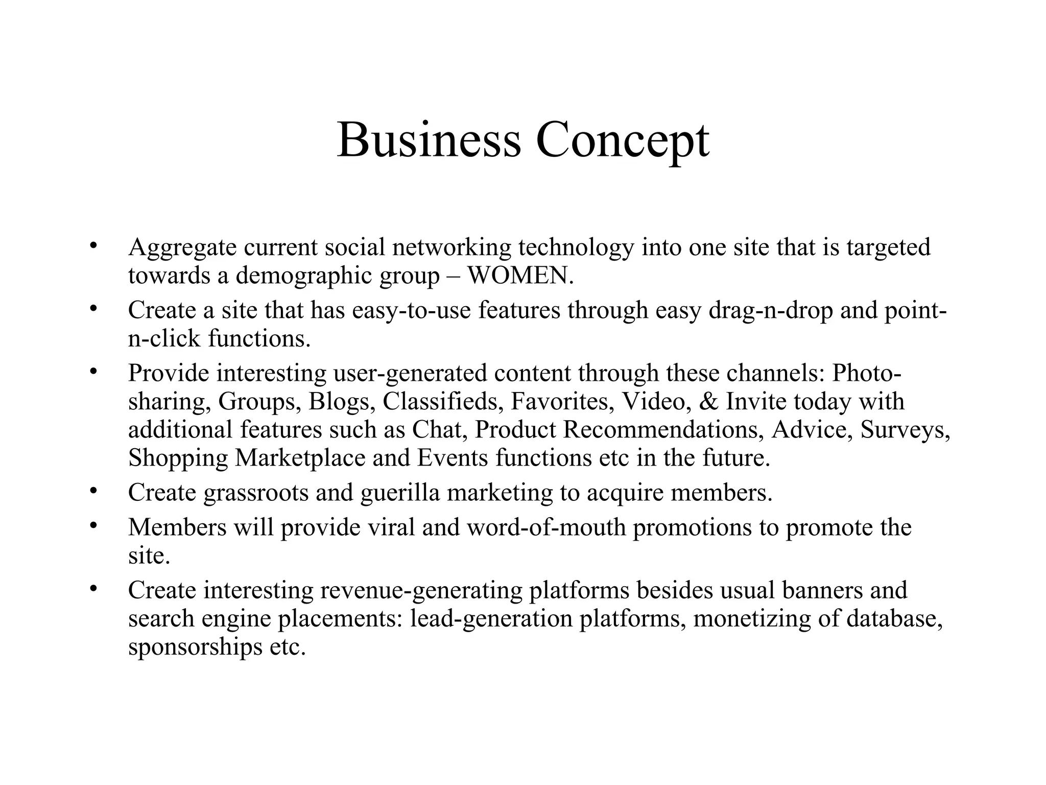 Business Concept Aggregate current social networking technology into one site that is targeted towards a demographic group – WOMEN. Create a site that has easy-to-use features through easy drag-n-drop and point-n-click functions. Provide interesting user-generated content through these channels: Photo-sharing, Groups, Blogs, Classifieds, Favorites, Video, & Invite today with additional features such as Chat, Product Recommendations, Advice, Surveys, Shopping Marketplace and Events functions etc in the future.  Create grassroots and guerilla marketing to acquire members. Members will provide viral and word-of-mouth promotions to promote the site. Create interesting revenue-generating platforms besides usual banners and search engine placements: lead-generation platforms, monetizing of database, sponsorships etc. 