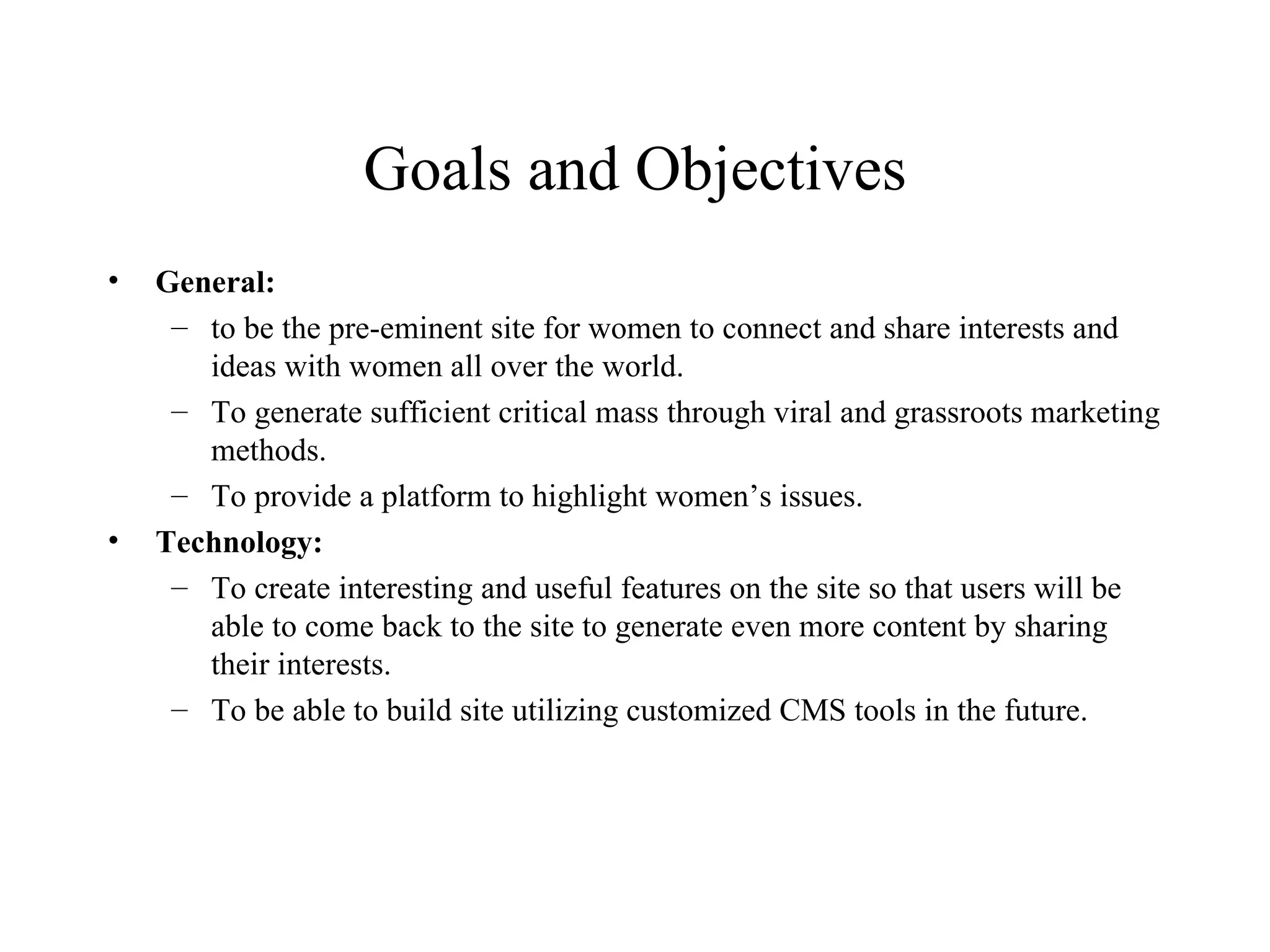 Goals and Objectives General:  to be the pre-eminent site for women to connect and share interests and ideas with women all over the world. To generate sufficient critical mass through viral and grassroots marketing methods. To provide a platform to highlight women’s issues. Technology: To create interesting and useful features on the site so that users will be able to come back to the site to generate even more content by sharing their interests. To be able to build site utilizing customized CMS tools in the future. 