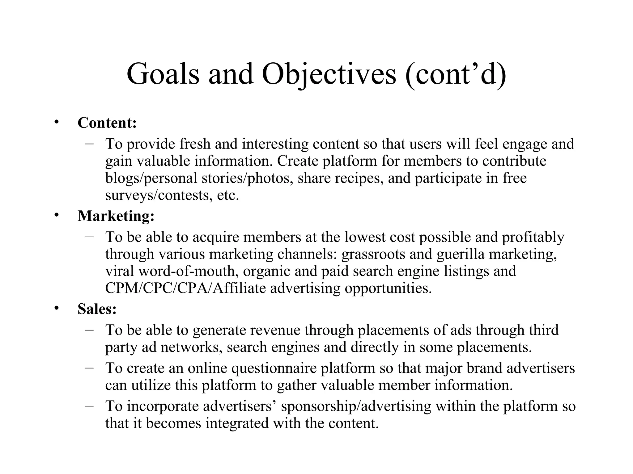 Goals and Objectives (cont’d) Content: To provide fresh and interesting content so that users will feel engage and gain valuable information. Create platform for members to contribute blogs/personal stories/photos, share recipes, and participate in free surveys/contests, etc. Marketing: To be able to acquire members at the lowest cost possible and profitably through various marketing channels: grassroots and guerilla marketing, viral word-of-mouth, organic and paid search engine listings and  CPM/CPC/CPA/Affiliate advertising opportunities. Sales: To be able to generate revenue through placements of ads through third party ad networks, search engines and directly in some placements. To create an online questionnaire platform so that major brand advertisers can utilize this platform to gather valuable member information. To incorporate advertisers’ sponsorship/advertising within the platform so that it becomes integrated with the content. 