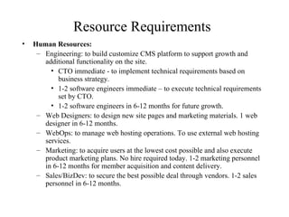 Resource Requirements Human Resources: Engineering: to build customize CMS platform to support growth and additional functionality on the site. CTO immediate - to implement technical requirements based on business strategy. 1-2 software engineers immediate – to execute technical requirements set by CTO. 1-2 software engineers in 6-12 months for future growth. Web Designers: to design new site pages and marketing materials. 1 web designer in 6-12 months. WebOps: to manage web hosting operations. To use external web hosting services. Marketing: to acquire users at the lowest cost possible and also execute product marketing plans. No hire required today. 1-2 marketing personnel in 6-12 months for member acquisition and content delivery. Sales/BizDev: to secure the best possible deal through vendors. 1-2 sales personnel in 6-12 months. 
