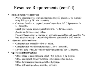 Resource Requirements (cont’d) Human Resources (cont’d): PR: to organize press tours and respond to press enquiries. To evaluate using PR agency. No hire necessary. Customer Service: to respond to user’s questions. 1-2 CS personnel in 6-12 months. Legal: to evaluate using external law firm. No hire necessary. Admin: no hire necessary today. Finance/Accounting: to manage all accounts receivables and payables. No hire necessary today. 1 Accounting/Finance personnel in 6-12 months.  Technical infrastructure:   Computers for immediate hires : 4 today.  Computers for potential future hires: 12 in 6-12 months. Servers: none today, to consider future investments in 6-12 months. Operation infrastructure: Office space to accommodate about 10 in the next 6-12 months. Office equipment: to rent/purchase copier/printer/fax machine Office furniture: purchase used office furniture. Office software: purchase essential software 