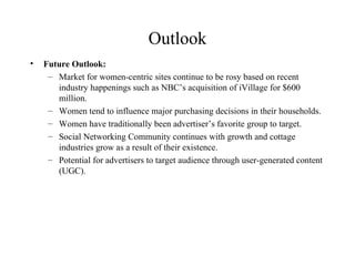 Outlook Future Outlook: Market for women-centric sites continue to be rosy based on recent industry happenings such as NBC’s acquisition of iVillage for $600 million. Women tend to influence major purchasing decisions in their households. Women have traditionally been advertiser’s favorite group to target. Social Networking Community continues with growth and cottage industries grow as a result of their existence. Potential for advertisers to target audience through user-generated content (UGC). 