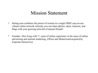 Mission Statement Hertag.com combines the power of women in a single FREE easy-to-use vibrant online network whereby you can share photos, ideas, interests, and blogs with your growing network of mutual friends! Founder: Alex Fong with 7+ years of online experience in the areas of online advertising and internet marketing. (iWare and Metareward-acquired by Experian Interactive)  