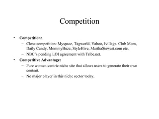 Competition Competition:  Close competition: Myspace, Tagworld, Yahoo, Ivillage, Club Mom, Daily Candy, MommyBuzz, StyleHive, MarthaStewart.com etc. NBC’s pending LOI agreement with Tribe.net. Competitive Advantage: Pure women-centric niche site that allows users to generate their own content. No major player in this niche sector today. 