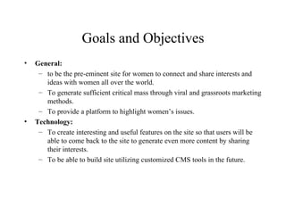 Goals and Objectives General:  to be the pre-eminent site for women to connect and share interests and ideas with women all over the world. To generate sufficient critical mass through viral and grassroots marketing methods. To provide a platform to highlight women’s issues. Technology: To create interesting and useful features on the site so that users will be able to come back to the site to generate even more content by sharing their interests. To be able to build site utilizing customized CMS tools in the future. 