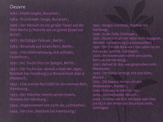 • Oeuvre
• 1982 : Niederungen, Bucarest ;
• 1984 : Drückender Tango, Bucarest ;
• 1986 : Der Mensch ist ein großer Fasan auf der     1995 : Hunger und Seide, Reinbek bei
  Welt Berlin (L'Homme est un grand faisan sur       Hamburg ;
  terre) ;                                           1996 : In der Falle, Göttingen ;
                                                     1997 : Heute wär ich mir lieber nicht begegnet,
• 1987 : Barfüßiger Februar, Berlin ;
                                                     Reinbek bei Hamburg (La Convocation)
• 1989 : Reisende auf einem Bein, Berlin ;           1999 : Der fremde Blick oder Das Leben ist ein
• 1990 : Wie Wahrnehmung sich erfindet,              Furz in der Laterne, Göttingen ;
  Paderborn ;                                        2000 : Im Haarknoten wohnt eine Dame,
                                                     Reinbek bei Hamburg ;
• 1991 : Der Teufel sitzt im Spiegel, Berlin ;       2001 : Heimat ist das, was gesprochen wird,
• 1992 : Der Fuchs war damals schon der Jäger,       Blieskastel ;
  Reinbek bei Hamburg (Le Renard était déjà le       2003 : Der König verneigt sich und tötet,
  chasseur) ;                                        Munich ;
                                                     2005 : Die blassen Herren mit den
• 1992 : Eine warme Kartoffel ist ein warmes Bett,   Mokkatassen, Munich ;
  Hambourg ;                                         2005 : Este sau nu este Ion, Iaşi ;
• 1993 : Der Wächter nimmt seinen Kamm,              2009 : Atemschaukel, Munich ;
  Reinbek bei Hamburg ;                              2009 : Cristina und ihre Attrappe oder Was
                                                     (nicht) in den Akten der Securitate steht,
• 1994 : Angekommen wie nicht da, Lichtenfels ;
                                                     Göttingen.
• 1994 : Herztier, Reinbek bei Hambourg ;
 