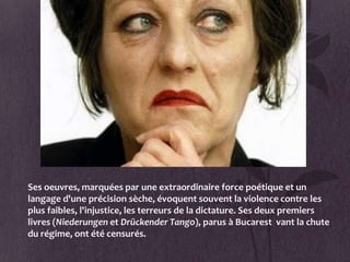 Ses oeuvres, marquées par une extraordinaire force poétique et un
langage d'une précision sèche, évoquent souvent la violence contre les
plus faibles, l'injustice, les terreurs de la dictature. Ses deux premiers
livres (Niederungen et Drückender Tango), parus à Bucarest vant la chute
du régime, ont été censurés.
 