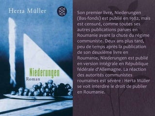 • Son premier livre, Niederungen
  (Bas-fonds) est publié en 1982, mais
  est censuré, comme toutes ses
  autres publications parues en
  Roumanie avant la chute du régime
  communiste. Deux ans plus tard,
  peu de temps après la publication
  de son deuxième livre en
  Roumanie, Niederungen est publié
  en version intégrale en République
  fédérale d'Allemagne. La réaction
  des autorités communistes
  roumaines est sévère : Herta Müller
  se voit interdire le droit de publier
  en Roumanie.
 