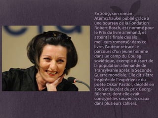 • En 2009, son roman
  Atemschaukel publié grâce à
  une bourse5 de la Fondation
  Robert Bosch, est nommé pour
  le Prix du livre allemand, et
  atteint la finale des six
  meilleurs romans6: dans ce
  livre, l'auteur retrace le
  parcours d'un jeune homme
  dans un camp du Goulag
  soviétique, exemple du sort de
  la population allemande de
  Transylvanie après la Seconde
  Guerre mondiale. Elle dit s’être
  inspirée de l'expérience du
  poète Oskar Pastior, décédé en
  2006 et lauréat du prix Georg-
  Büchner, dont elle avait
  consigné les souvenirs oraux
  dans plusieurs cahiers.
 