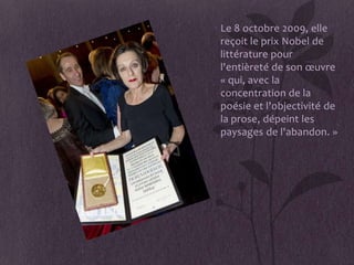 • Le 8 octobre 2009, elle
  reçoit le prix Nobel de
  littérature pour
  l'entièreté de son œuvre
  « qui, avec la
  concentration de la
  poésie et l'objectivité de
  la prose, dépeint les
  paysages de l'abandon. »
 