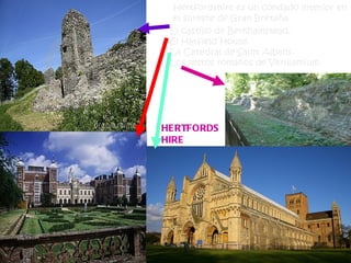 Hertfordshire es un condado interior en
  el sureste de Gran Bretaña.
 El castillo de Berkhamstead.
 El Hatfield House.
 La Catedral de Saint Albans.
 Los restos romanos de Verulamium.




HERTFORDS
HIRE
 