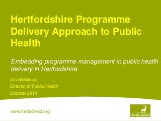 Hertfordshire Programme
Delivery Approach to Public
Health
Embedding programme management in public health
delivery in Hertfordshire
Jim McManus
Director of Public Health
October 2013

www.hertsdirect.org

 