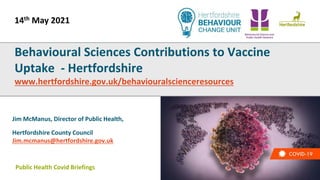 Public Health Covid Briefings
Jim McManus, Director of Public Health,
Hertfordshire County Council
Jim.mcmanus@hertfordshire.gov.uk
Behavioural Sciences Contributions to Vaccine
Uptake - Hertfordshire
www.hertfordshire.gov.uk/behaviouralscienceresources
14th May 2021
 
