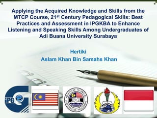 LOGO
Applying the Acquired Knowledge and Skills from the
MTCP Course, 21st Century Pedagogical Skills: Best
Practices and Assessment in IPGKBA to Enhance
Listening and Speaking Skills Among Undergraduates of
Adi Buana University Surabaya
Hertiki
Aslam Khan Bin Samahs Khan
 
