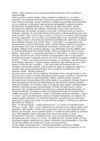 război - Fiinta Omului pentru perenitatea fiintei Neamului, într-o simbioză
indestructibilă.
Pentru români, urmasii dacilor, mitul, credinta în Zalmoxis, în "a te face
nemuritor" se substituie Vechiului Testament, devenind temelia întelegerii si
trăirii firesti a sensurilor Noului Testament. Rădăcina ancestrală zalmoxistă este
un izvor spiritual ce dăruieste viata perpetuă spiritualitătii noastre ortodoxe.
Pornind de la această adorare a lui Zalmoxis de către vechii daci, putem
descoperi căi nebănuite ale sufletului strămosilor nostri. Dacii sunt cel mai
deosebit popor din spatiul european si universal. O sinteză unică de cultură si
civilizatie originară. Ei sunt după Nicolae Densusianu obârsia panthenonului grec,
scuar al zeilor. Dacii "cum îsi spun ei însisi si cum le zic si romanii" (Dio Cassius),
au fost cu sigurantă “cei mai viteji si mai drepti dintre traci” (Herodot). Originea
lor a născut multe controverse, dar datorită cercetărilor din ultimii ani, în special
ale lui Nicolae Miulescu prin cartea “Dacia - Tara Zeilor” s-au dezvelit multe
secrete despre trecutul strămosilor nostri. Nicolae Miulescu afirmă că populatia
continentului nostru are la bază două mari grupuri de europeni care, având
aceleasi rădăcini de la omul erei glaciare, s-au diferentiat unul de celălalt până
au format astfel două mari familii înrudite. Ramura nordică, pe care o numim
baltică - masuriană (...) popoarele germanice si cele slave (…) cea de-a doua
ramură, ramura de sud, era formată din acea populatie care s-a dezvoltat în
bazinele mai joase si a devenit ceea ce am numit noi carpato-dunărenii (carpato-
istrieni)...” “Dacii s-au născut sub semnul lupului, al războiuIui, înca din timpuri
imemorabile, legendare. “Grupul carpato-dunărean, dezvoltându-se ca un prim
nucleu în tara din urul muntilor (...) de unde cele mai frumoase râuri se
îndreptau spre Dunăre (Istrul), care le aduna în apele ei curgătoare, după ce a
adoptat viata de tip pastoral a început să se simtă tot mai înghesuit între
dealurile natale” (Nicolae Miulescu).
Asa cum grecii au prin Homer, legenda războaielor Troiei, Nicolae Miulescu vine
cu teoria unui razboi, un fel de Goterdamerung al dacilor sustinând o cucerire de
către stramosii nostri a subcontinentului indian, aducând pentru această
afirmatie dovezide asemănare între limba dacă si cea sanscrită. Nicolae Miulescu
asează epopeea razboinică din Mahabharata si Ramayana la originea spiritului
războinic al dacilor. Ion Horatiu Crisan în Civilizatia geto-dacilor vorbeste despre
influenta miceniană asupra caracteristicilor armelor de luptă dace în epoca
bronzului. Dar mergând pe linia teoretică care o impune Nicolae Densusianu în
“Dacia preistorică” vom putea sustine că topoarele de luptă din tezaurul de la
Tufălău sau sabia de la Perisani - toate cu profunde caractere miceniene - după I.
H. Crisan - pot fi considerate prin teoria lui Nicolae Densusianu ca originare din
spatiul carpato-dunărean. Un model al mijloacelor de luptă pe care micenienii,
vechi greci, il preiau de la daci. În acest mod au preluat si orfismuI sau sământa
filosofică a lui Pitagora.
Dacii - în semnul lupului - după o ipoteză a lui I. H. Crisan îsi trag denumirea
“dintr-un cuvânt - daca - ce ar fi desemnat un pumnal scurt cu lama curbă, armä
specifică a geto-dacilor, numai că un asemenea cuvânt nu este atestat în texte
literare sau inscriptii. Arma specifică dacilor în textele de limba latină se numeste
sica.” Mai degrabă există o apropiere între denumirea dacilor cu indo-
europenismul “dhaukos”, ce înseamnă lup. Deci această asemănare justifică
apropierea pe care o face I. H. Crisan, că “legătura între numele dacilor prin lup
sugerează originea totemică ce ar putea fi sustinută si de stindardele în formă de
cap de lup întâlnite pe Columna lui Traian sau pe ceramică”.
La daci religia se interfera intr-o sinteză inseparabilă cu doctrina militară..
Herodot remarca două lucruri la daci “dacă ar avea a singură conducere si s-ar
 