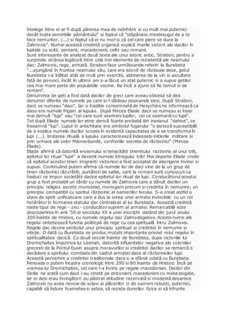 întelege între ei ar fi după părerea mea de neînfrânt si cu mult mai puternici
decât toate semintiile pământului” si faptul că “stăpânesc mestesugul de a te
face nemuritor. (...) si faptul că ei nu mor si că cel care piere se duce la
Zalmoxis”. Numai această credintă organică explică marile victorii ale dacilor în
luptele cu scitii, persanii, macedonenii, celtii sau romanii.
Sunt interesante de analizat două texte ale unui istoric antic, Strabon, pentru a
surprinde strânsa legătură între cele trei elemente de rezistentă ale neamului
dac: Zalmoxis, rege, armată. Strabon face următoarele referiri la Burebista
“...ajungând în fruntea neamului său, care era istovit de războaie dese, getul
Burebista i-a înăltat atât de mult prin exercitii, abtinerea de la vin si ascultare
fată de porunci, încât în ultimii ani s-a făcut un stat puternic si a supus getilor
cea mai mare parte din populatiile vecine. Ba încă a ajuns să fie temut si de
romani".
Denumirea de geti a fost dată dacilor de greci care aveau obiceiul să dea
denumiri diferite de numele pe care si-l dădeau popoarele siesi. După Strabon,
dacii se numeau “daoi”. Iar o traditie consemnată de Hesychios ne informează ca
daos era numele frigian al lupului. După Mircea Eliade dacii se numeau ei însisi
mai demult “lupi” sau “cei care sunt asemeni lupilor, cei ce seamană cu lupii”.
Tot după Eliade numele lor etnic derivă foarte probabil din iranianul “dahoe”, ce
înseamnă “lup”. Lupul în antichitate era simbolul fugarului ”o ipoteză susceptibilă
de a explica numele dacilor scoate în evidentă capacitatea de a se transforma în
lupi (...). Imitarea rituală a lupului caracterizează îndeosebi initierile militare si
prin urmare ale celor Männerbunde, confreriile secrete de războinici” (Mircea
Eliade).
Eliade afirmă că datorită eroismului si tenacitătii tineretului razboinic al unui trib,
epitetul lor ritual “lupii” a devenit numele întregului trib! Mai departe Eliade crede
că epitetul acestor tineri imigranti victoriosi a fost acceptat de aborigenii invinsi si
supusi. Continuând putem afirma că numele lor de daci vine de la un grup de
tineri războinici răzvrătiti, purtători de sabie, care la romani sunt cunoscuti ca
haiduci ce impun societătii dacice epitetul lor ritual de lupi. Conducătorul acestui
grup a fost probabil un tânăr cu numele de Zalmoxis care a dăruit dacilor un
principiu religios ascetic monoteist, monogam precum si credinta în nemurire; un
principiu compatibil cu spiritul războinic al oamenilor locului. S-a creat astfel o
stare de spirit unificatoare care a dus la ivirea unei armate invincibile cu un rol
hotărâtor în formarea statului dac centralizat al lui Burebista. Această credintă
naste tipul de rege - zeu - conducător suprem al armatei. Remarcabilă este
descoperirea în anii ‘50 ai secolului XX a unei inscriptii datând din jurul anului
300 înainte de Hristos, cu numele regelui dac Zalmodegekos. Aceste nume ale
regelui sintetizează functia politicpă de rege cu cea spirituală întru Zalmoxis.
Regele dac devine simbolul unui principiu spiritual si credintei în nemurire si
vitejie. O dată cu Burebista se produc mutatii importante privind rolul regelui în
spiritualitatea dacică. Cu două secole înainte de Burebista, dupa victoriile lui
Dromichaites împotriva lui Lisimah, datorită influentelor negative ale coloniilor
grecesti de la Pontul Euxin asupra moravurilor si credintei dacilor se remarcă o
decădere a spiritului combativ din cadrul armatei dace al războinicilor lupi.
Această pervertire a credintei traditionale dace s-a sfârsit odată cu Burebista.
Perioada o putem încadra cronologic între 290 si 80 înainte de Hristos. Încă pe
vremea lui Dromichaites, cel care l-a învins pe regele macedonian. Diodor din
Sicilia ne arată cum dacii i-au cinstit pe prizonierii macedoneni cu mese bogate,
iar ei desi erau învingători au păstrat atitudine rezervată si modestă deoarece
Zalmoxis nu avea nevoie de sclavi ai plăcerilor ci de oameni robusti, puternici,
capabili să îndure foametea si setea, să reziste durerilor fizice si să înfrunte
 