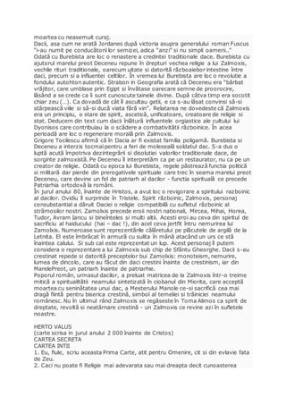 moartea cu neasemuit curaj.
Dacii, asa cum ne arată Jordanes după victoria asupra generalului roman Fuscus
“i-au numit pe conducătorii lor semizei, adica “anzi” si nu simpli oameni.."
Odată cu Burebista are loc o renastere a credintei traditionale dace. Burebista cu
ajutorul marelui preot Deceneu repune în drepturi vechea religie a lui Zalmoxis,
vechile rituri traditionale, oarecum uitate si datorită războaiebor intestine între
daci, precum si a influentei celtilor. În vremea lui Burebista are loc o revolutie a
fondului autohton autentic. Strabon in Geografia arată că Deceneu era “bărbat
vrăjitor, care umblase prin Egipt si învătase oarecare semne de proorocire,
lăsând a se crede ca îi sunt cunoscute tainele divine. După câtva timp era socotit
chiar zeu (…). Ca dovadă de cât îl ascultau getii, e ca s-au lăsat convinsi să-si
stârpească viile si să-si ducă viata fără vin”. Relatarea ne dovedeste că Zalmoxis
era un principiu, o stare de spirit, ascetică, unificatoare, creatoare de religie si
stat. Deducem din text cum dacii înlătură influentele orgiastice ale cultului lui
Dyonisos care contribuiau la o scădere a combativitătii războinice. În acea
perioadă are loc o regenerare morală prin Zalmoxis.
Grigore Tocilescu afirmă că în Dacia ar fi existat familia poligamă. Burebista si
Deceneu a interzis tocmaipentru a feri de moleseală soldatul dac. S-a dus o
luptă acută împotriva dezintegrării si disolutiei valorilor traditionale dace, de
sorginte zalmoxistă. Pe Deceneu îl interpretăm ca pe un restaurator, nu ca pe un
creator de religie. Odată cu epoca lui Burebista, regele păstrează functia politică
si militară dar pierde din prerogativele spirituale care trec în seama marelui preot
Deceneu, care devine un fel de patriarh al dacilor - functia spirituală ce precede
Patriarhia ortodoxă la români.
În jurul anului 80, înainte de Hristos, a avut loc o revigorare a spiritului razboinic
al dacilor. Ovidiu îl surprinde în Tristele. Spirit războinic, Zalmoxis, personaj
consubstantial a dăruit Daciei o religie compatibilă cu sufletul războinic al
strămosilor nostri. Zamolxis precede eroii nostri nationali, Mircea, Mihai, Horea,
Tudor, Avram Iancu si bineînteles si multi altii. Acesti eroi au ceva din spiritul de
sacrificiu al haiducului (hai – dac !), din acel ceva jertfit întru nemurirea lui
Zamolxis. Numeroase sunt reprezentările călăretului pe plăcutele de argilă de la
Letnita. El este îmbrăcat în armură cu sulita în mână atacând un urs ce stă
înaintea calului. Si sub cal este reprezentat un lup. Acest personaj îl putem
considera o reprezentare a lui Zalmoxis sub chip de Sfântu Gheorghe. Dacii s-au
crestinat repede si datorită preceptelor bui Zamolxis: monoteism, nemurire,
lumea de dincolo, care au făcut din daci crestini înainte de crestinism, iar din
MarelePreot, un patriarh înainte de patriarhie.
Poporul român, urmasul dacilor, a preluat matricea de la Zalmoxis într-o treime
mitică a spiritualitătii neamului sintetizată în ciobanul din Miorita, care acceptă
moartea cu seninătatea unui dac, a Mesterului Manole ce-si sacrifică cea mai
dragă fiintă pentru biserica crestină, simbol al temeliei si trăiniciei neamului
românesc. Nu în ultimul rând Zalmoxis se regăseste în Toma Alimos ca spirit de
dreptate, revoltă si neatârnare crestină - un Zalmoxis ce revine azi în sufletele
noastre.
HERTO VALUS
(carte scrisa in jurul anului 2 000 înainte de Cristos)
CARTEA SECRETA
CARTEA INTII
1. Eu, fiule, scriu aceasta Prima Carte, atit pentru Omenire, cit si din evlavie fata
de Zeu.
2. Caci nu poate fi Religie mai adevarata sau mai dreapta decit cunoasterea
 