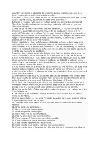 lucrurilor care sunt; si aducerea de multumiri pentru toate Aceluia care le-a
facut, ceea ce eu nu voi inceta niciodata sa fac.
3. Asadar, o, Tata, ce ar trebui sa faca un om pentru asi cirmui viata asa cum se
cuvine, vazind ca aici, pe pamint, nu este nimic adevarat?
4. Fi pios si religios, Fiule, caci cel ce face astfel este cel mai bun si mai inalt
Filozof, iar fara Filozofie nu vei putea atinge niciodata inaltimea si rigoarea
Evlaviei si a Religiei.
5. Insa cel ce va afla si va cerceta lucrurile care sunt, si felul in care sunt ele
orinduite si guvernate, si de catre cine, si din ce cauza, si in ce scop, ii va
multumii Ziditorului, ca unui bun Parinte, unei desavirsite Doici si unui credincios
Veghetor, iar cel ce este recunoscator va fi Evlavios sau Religios, iar cel ce este
Religios va cunoaste deopotriva unde se afla adevarul, si ce este el, si aflind
acestea, el va fi din ce in ce mai Religios.
6. Caci niciodata, o, fiule, sufletul care, odata aflat in trup, se lumineaza si se
inalta pe sine pentru a afla si intelege ceea ce este bun si adevarat, nu poate
luneca indarat. Caci el este cu totul fermecat si uita de toate relele; Iar cind l-a
aflat si l-a cunoscut pe Parintele si Nascatorul sau, el nu se mai poate lepada de
credinta sau indeparta de acel bine.
7. Acesta, fiule, trebuie sa fie telul Religiei si al Evlaviei; O data ajuns acolo, vei
trai in bunastare si vei murii impacat, iar sufletul tau va stii ce cale sa apuce.
8. Caci numai aceasta, o, fiule, este calea care duce la Adevar, pe care au pasit
Stramosii nostri; Si care, savirsindu-si calatoria, au dobindit in cele din urma
binele. Este o cale dreapta si vrednica de lauda, insa grea si anevoie de strabatut
pentru sufletul care se afla in trup.
9. Caci inainte de toate el trebuie sa se razboiasca cu sine insususi, iar dupa mult
zbucium si lupta trebuie sa fie biruit de una din parti; caci infruntarea este a
unuia impotriva a doi, cind el cauta sa isi ia zborul, celelalte doua se caznesc sa il
prinda si sa il opreasca.
10. Dar izbinda celor doua nu este la fel, caci una se zoreste catre ceea ce este
Bine, insa cealalta se alatura lucrurilor Rele; iar ceea ce este Bun tinjaste sa fie
slobozit, insa lucrurile care sunt Rele iubesc Inlantuirea si Sclavia.
11. Si daca cele doua parti sunt infrinte, ele se domolesc si se multumesc sa-l
primeasca drept Conducator, insa daca unul este biruit de cele doua, atunci el
ajunge robul lor, este pedepsit sa isi continue existenta aici, pe pamint.
12. Aceasta este, fiule, Calauza pe calea ce duce intra-colo; caci trebuie sa iti lasi
Trupul inainte de
ati da sfirsitul si sa dobindesti izbinda in aceasta viata framintata, iar cind ai
invins, sa te intorci.
13. Insa acum, fiule, voi merge la Principiile lucrurilor care sunt. Intelege cele ce
iti spun si ia aminte la cele ce auzi.
14. Toate lucrurile care exista sunt in miscare, numai ceea ce nu exista este
neclintit.
15. Orice corp este schimbator.
16. Nu orice corp se descompune.
17. Unele corpuri se descompun.
18. Nici o fiinta vie nu este muritoare.
19. Insa nu orice lucru viu este nemuritor.
20. Ceea ce poate fi descompus este si destructibil.
21. Ceea ce fiinteaza vesnic este neschimbator.
22. Ceea ce este neschimbator este vesnic.
23. Ceea ce este facut pentru vesnicie este vesnic distrus.
24. Ceea ce este facut o data nu este niciodata distrus si nici nu devine altceva.
 