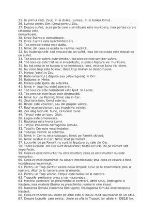 25. In primul rind, Zeul; In al doilea, Lumea; In al treilea Omul.
26. Lumea pentru Om; Omul pentru Zeu.
27. Despre suflet; acea parte care e simtitoare este muritoare, insa partea care e
rationala este
nemuritoare.
28. Orice Esenta e nemuritoare.
29. Orice Esenta este neschimbatoare.
30. Tot ceea ce exista este dublu.
31. Nimic din ceea ce exista nu ramine neclintit.
32. Nu toate lucrurile sint miscate de un suflet, insa tot ce exista este miscat de
un suflet.
33. Tot ceea ce sufera este simtitor, tot ceea ce este simtitor sufera.
34. Tot ceea ce este trist se si inveseleste; si este o faptura vie muritoare.
35. Nu tot ceea ce se bucura si se intristeaza, insa, este un lucru viu etern.
36. Nu orice trup este bolnav; Orice trup bolnav se descompune.
37. Mintea [este] in Zeu.
38. Rationamentul [ disputa sau palavrageala] in Om.
39. Ratiunea in Minte.
40. Mintea este lipsita de suferinta.
41. Nimic in trup [nu este] adevarat.
42. Tot ceea ce este nematerial este lipsit de Lacas.
43. Tot ceea ce este facut este destructibil.
44. Nimic bun pe Pamint; Nimic rau in Cer.
45. Zeul este bun; Omul este rau.
46. Binele este voluntar, sau din proprie vointa.
47. Raul este involuntar, sau impotriva vointei.
48. Zeii aleg lucrurile bune, ca lucruri bune.
49. Timpul este un lucru Divin.
50. Legea este omeneasca.
51. Rautatea este hrana Lumii.
52. Timpul inseamna distrugerea Omului.
53. Totul in Cer este neschimbator.
54. Totul pe Pamint se schimba.
55. Nimic in Cer nu este subjugat; Nimic pe Pamint slobod;
56. Nimic nestiut in Cer; Nimic stiut pe Pamint.
57. Lucrurile de pe Pamint nu sunt in legatura cu cele din Cer.
58. Toate lucrurile din Cer sunt desavirsite; toate lucrurile de pe Pamint sint
imperfecte.
59. Ceea ce este nemuritor nu este muritor; ceea ce este muritor nu este
nemuritor.
60. Ceea ce este insamintat nu rasare intotdeauna; insa ceea ce rasare a fost
intotdeauna insamintat.
61. Pentru un Trup pieritor exista doua timpuri: Unul de la insamintare pina la
nastere, Altul de la nastere pina la moarte.
62. Pentru un Trup vesnic, Timpul este numai de la nastere.
63. Trupurile pieritoare cresc si se micsoreaza.
64. Materia pieritoare se preschimba in contrarii, altfel spus, Distrugere si
Nastere, insa materia Eterna se preschimba numai in sine insasi.
65. Nasterea Omului inseamna Distrugere; Distrugerea Omului este inceputul
Nasterii.
66. Ceea ce rodeste sau naste pe altul este el insusi rodit sau nascut de un altul.
67. Despre lucrurile care exista: Unele se afla in Trupuri, iar altele in IDEILE lor.
 