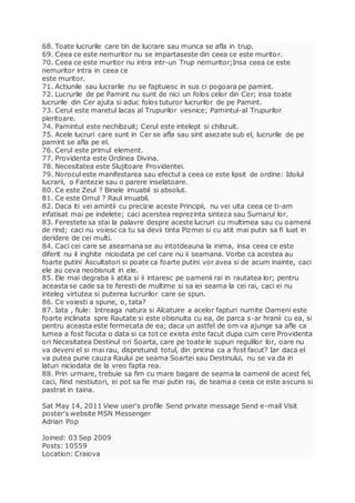 68. Toate lucrurile care tin de lucrare sau munca se afla in trup.
69. Ceea ce este nemuritor nu se impartaseste din ceea ce este muritor.
70. Ceea ce este muritor nu intra intr-un Trup nemuritor;Insa ceea ce este
nemuritor intra in ceea ce
este muritor.
71. Actiunile sau lucrarile nu se faptuiesc in sus ci pogoara pe pamint.
72. Lucrurile de pe Pamint nu sunt de nici un folos celor din Cer; insa toate
lucrurile din Cer ajuta si aduc folos tuturor lucrurilor de pe Pamint.
73. Cerul este maretul lacas al Trupurilor vesnice; Pamintul-al Trupurilor
pieritoare.
74. Pamintul este nechibzuit; Cerul este intelept si chibzuit.
75. Acele lucruri care sunt in Cer se afla sau sint asezate sub el, lucrurile de pe
pamint se afla pe el.
76. Cerul este primul element.
77. Providenta este Ordinea Divina.
78. Necesitatea este Slujitoare Providentei.
79. Norocul este manifestarea sau efectul a ceea ce este lipsit de ordine: Idolul
lucrarii, o Fantezie sau o parere inselatoare.
80. Ce este Zeul ? Binele imuabil si absolut.
81. Ce este Omul ? Raul imuabil.
82. Daca iti vei amintii cu precizie aceste Principii, nu vei uita ceea ce ti-am
infatisat mai pe indelete; caci acerstea reprezinta sinteza sau Sumarul lor.
83. Ferestete sa stai la palavre despre aceste lucruri cu multimea sau cu oamenii
de rind; caci nu voiesc ca tu sa devii tinta Pizmei si cu atit mai putin sa fi luat in
deridere de cei multi.
84. Caci cei care se aseamana se au intotdeauna la inima, insa ceea ce este
diferit nu il inghite niciodata pe cel care nu ii seamana. Vorbe ca acestea au
foarte putini Ascultatori si poate ca foarte putini vor avea si de acum inainte, caci
ele au ceva neobisnuit in ele.
85. Ele mai degraba ii atita si ii intaresc pe oamenii rai in rautatea lor; pentru
aceasta se cade sa te feresti de multime si sa iei seama la cei rai, caci ei nu
inteleg virtutea si puterea lucrurilor care se spun.
86. Ce voiesti a spune, o, tata?
87. Iata , fiule: Intreaga natura si Alcatuire a acelor fapturi numite Oameni este
foarte inclinata spre Rautate si este obisnuita cu ea, de parca s-ar hranii cu ea, si
pentru aceasta este fermecata de ea; daca un astfel de om va ajunge sa afle ca
lumea a fost facuta o data si ca tot ce exista este facut dupa cum cere Providenta
ori Necesitatea Destinul ori Soarta, care pe toate le supun regulilor lor, oare nu
va deveni el si mai rau, dispretuind totul, din pricina ca a fost facut? Iar daca el
va putea pune cauza Raului pe seama Soartei sau Destinului, nu se va da in
laturi niciodata de la vreo fapta rea.
88. Prin urmare, trebuie sa fim cu mare bagare de seama la oamenii de acest fel,
caci, fiind nestiutori, ei pot sa fie mai putin rai, de teama a ceea ce este ascuns si
pastrat in taina.
Sat May 14, 2011 View user's profile Send private message Send e-mail Visit
poster's website MSN Messenger
Adrian Pop
Joined: 03 Sep 2009
Posts: 10559
Location: Craiova
 
