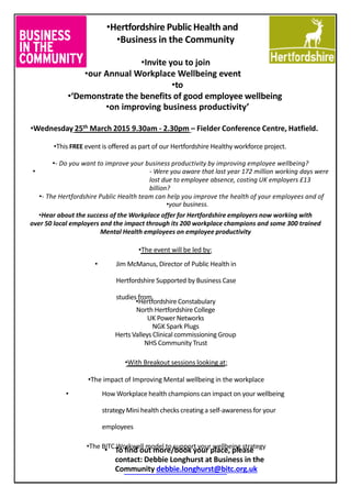 •Hertfordshire Public Health and
•Business in the Community
•Invite you to join
•our Annual Workplace Wellbeing event
•to
•‘Demonstrate the benefits of good employee wellbeing
•on improving business productivity’
•Wednesday 25th March 2015 9.30am - 2.30pm – Fielder Conference Centre, Hatfield.
•This FREE event is offered as part of our Hertfordshire Healthy workforce project.
•- Do you want to improve your business productivity by improving employee wellbeing?
• - Were you aware that last year 172 million working days were
lost due to employee absence, costing UK employers £13
billion?
•- The Hertfordshire Public Health team can help you improve the health of your employees and of
•your business.
•Hear about the success of the Workplace offer for Hertfordshire employers now working with
over 50 local employers and the impact through its 200 workplace champions and some 300 trained
Mental Health employees on employee productivity
•The event will be led by:
• Jim McManus, Director of Public Health in
Hertfordshire Supported by Business Case
studies from
•Hertfordshire Constabulary
North Hertfordshire College
UK Power Networks
NGK Spark Plugs
Herts Valleys Clinical commissioning Group
NHS Community Trust
•With Breakout sessions looking at:
•The impact of Improving Mental wellbeing in the workplace
• How Workplace health champions can impact on your wellbeing
strategy Mini health checks creating a self-awarenessfor your
employees
•The BITC Workwell model to support your wellbeing strategy
• To find out more/book your place, please
contact: Debbie Longhurst at Business in the
Community debbie.longhurst@bitc.org.uk
 