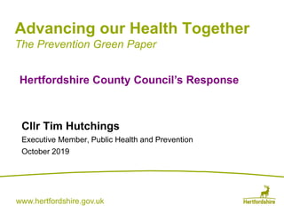 www.hertfordshire.gov.ukwww.hertfordshire.gov.uk
Advancing our Health Together
The Prevention Green Paper
Cllr Tim Hutchings
Executive Member, Public Health and Prevention
October 2019
Hertfordshire County Council’s Response
 