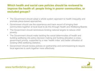www.hertfordshire.gov.uk
• The Government should adopt a whole system approach to health inequality and
promote place-based approaches.
• Government should use the experience and track record of bringing their
communities together at local level to do this through Health and Wellbeing Boards
• The Government should reintroduce binding national targets to reduce child
poverty.
• The Government should make tackling the social determinates of health and
building wellbeing into policy decision making and funding allocation a cross-
government priority, supported by a new ‘health index’ and better utilisation of
existing ONS wellbeing statistics.
• Government should review policies on partnership and commissioning to require
local agencies to work together more effectively
Which health and social care policies should be reviewed to
improve the health of: people living in poorer communities, or
excluded groups?
 
