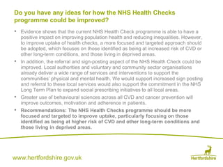 www.hertfordshire.gov.uk
• Evidence shows that the current NHS Health Check programme is able to have a
positive impact on improving population health and reducing inequalities. However,
to improve uptake of health checks, a more focused and targeted approach should
be adopted, which focuses on those identified as being at increased risk of CVD or
other long-term conditions, and those living in deprived areas.
• In addition, the referral and sign-posting aspect of the NHS Health Check could be
improved. Local authorities and voluntary and community sector organisations
already deliver a wide range of services and interventions to support the
communities’ physical and mental health. We would support increased sign posting
and referral to these local services would also support the commitment in the NHS
Long Term Plan to expand social prescribing initiatives to all local areas.
• Greater use of behavioural sciences across all CVD and cancer prevention will
improve outcomes, motivation and adherence in patients.
• Recommendations: The NHS Health Checks programme should be more
focused and targeted to improve uptake, particularly focusing on those
identified as being at higher risk of CVD and other long-term conditions and
those living in deprived areas.
Do you have any ideas for how the NHS Health Checks
programme could be improved?
 