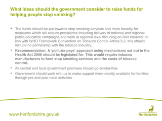 www.hertfordshire.gov.uk
• The funds should be put towards stop smoking services and more broadly for
measures which will reduce prevalence including delivery of national and regional
public education campaigns and work at regional level including on illicit tobacco. In
line with WHO Framework Convention on Tobacco Control Article 5.3, this should
include no partnership with the tobacco industry.
• Recommendation: A ‘polluter pays’ approach using mechanisms set out in the
Health Act 2006 should be legislated for. This would require tobacco
manufacturers to fund stop smoking services and the costs of tobacco
control.
• All central and local government premises should go smoke-free
• Government should work with us to make support more readily available for families
through pre and post natal activities
What ideas should the government consider to raise funds for
helping people stop smoking?
 