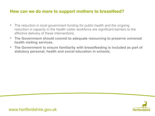 www.hertfordshire.gov.uk
• The reduction in local government funding for public health and the ongoing
reduction in capacity in the health visitor workforce are significant barriers to the
effective delivery of these interventions.
• The Government should commit to adequate resourcing to preserve universal
health visiting services.
• The Government to ensure familiarity with breastfeeding is included as part of
statutory personal, health and social education in schools.
How can we do more to support mothers to breastfeed?
 