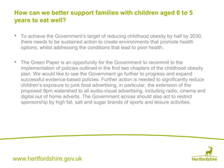 www.hertfordshire.gov.uk
• To achieve the Government’s target of reducing childhood obesity by half by 2030,
there needs to be sustained action to create environments that promote health
options, whilst addressing the conditions that lead to poor health.
• The Green Paper is an opportunity for the Government to recommit to the
implementation of policies outlined in the first two chapters of the childhood obesity
plan. We would like to see the Government go further to progress and expand
successful evidence-based policies. Further action is needed to significantly reduce
children’s exposure to junk food advertising, in particular, the extension of the
proposed 9pm watershed to all audio-visual advertising, including radio, cinema and
digital out of home adverts. The Government across should also act to restrict
sponsorship by high fat, salt and sugar brands of sports and leisure activities.
How can we better support families with children aged 0 to 5
years to eat well?
 