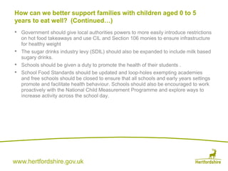 www.hertfordshire.gov.uk
• Government should give local authorities powers to more easily introduce restrictions
on hot food takeaways and use CIL and Section 106 monies to ensure infrastructure
for healthy weight
• The sugar drinks industry levy (SDIL) should also be expanded to include milk based
sugary drinks.
• Schools should be given a duty to promote the health of their students .
• School Food Standards should be updated and loop-holes exempting academies
and free schools should be closed to ensure that all schools and early years settings
promote and facilitate health behaviour. Schools should also be encouraged to work
proactively with the National Child Measurement Programme and explore ways to
increase activity across the school day.
How can we better support families with children aged 0 to 5
years to eat well? (Continued…)
 