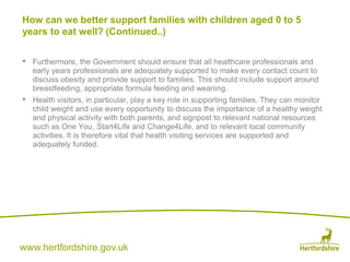 www.hertfordshire.gov.uk
• Furthermore, the Government should ensure that all healthcare professionals and
early years professionals are adequately supported to make every contact count to
discuss obesity and provide support to families. This should include support around
breastfeeding, appropriate formula feeding and weaning.
• Health visitors, in particular, play a key role in supporting families. They can monitor
child weight and use every opportunity to discuss the importance of a healthy weight
and physical activity with both parents, and signpost to relevant national resources
such as One You, Start4Life and Change4Life, and to relevant local community
activities. It is therefore vital that health visiting services are supported and
adequately funded.
How can we better support families with children aged 0 to 5
years to eat well? (Continued..)
 
