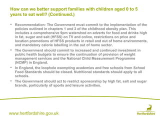 www.hertfordshire.gov.uk
• Recommendation: The Government must commit to the implementation of the
policies outlined in chapters 1 and 2 of the childhood obesity plan. This
includes a comprehensive 9pm watershed on adverts for food and drinks high
in fat, sugar and salt (HFSS) on TV and online, restrictions on price and
location promotions of HFSS products in retail and out of home environments,
and mandatory calorie labelling in the out of home sector.
• The Government should commit to increased and continued investment in
public health budgets to ensure the continuation of provision of weight
management services and the National Child Measurement Programme
(NCMP) in England.
• In England, the loophole exempting academies and free schools from School
Food Standards should be closed. Nutritional standards should apply to all
schools.
• The Government should act to restrict sponsorship by high fat, salt and sugar
brands, particularly of sports and leisure activities.
How can we better support families with children aged 0 to 5
years to eat well? (Continued.)
 