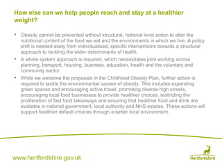 www.hertfordshire.gov.uk
• Obesity cannot be prevented without structural, national level action to alter the
nutritional content of the food we eat and the environments in which we live. A policy
shift is needed away from individualised, specific interventions towards a structural
approach to tackling the wider determinants of health.
• A whole system approach is required, which necessitates joint working across
planning, transport, housing, business, education, health and the voluntary and
community sector.
• While we welcome the proposals in the Childhood Obesity Plan, further action is
required to tackle the environmental causes of obesity. This includes expanding
green spaces and encouraging active travel, promoting diverse high streets,
encouraging local food businesses to provide healthier choices, restricting the
proliferation of fast food takeaways and ensuring that healthier food and drink are
available in national government, local authority and NHS estates. These actions will
support healthier default choices through a better local environment.
How else can we help people reach and stay at a healthier
weight?
 