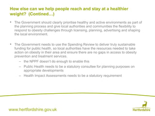 www.hertfordshire.gov.uk
• The Government should clearly prioritise healthy and active environments as part of
the planning process and give local authorities and communities the flexibility to
respond to obesity challenges through licensing, planning, advertising and shaping
the local environment.
• The Government needs to use the Spending Review to deliver truly sustainable
funding for public health, so local authorities have the resources needed to take
action on obesity in their area and ensure there are no gaps in access to obesity
prevention and treatment services.
– the NPPF doesn’t do enough to enable this
– Public Health needs to be a statutory consultee for planning purposes on
appropriate developments
– Health Impact Assessments needs to be a statutory requirement
How else can we help people reach and stay at a healthier
weight? (Contined…)
 